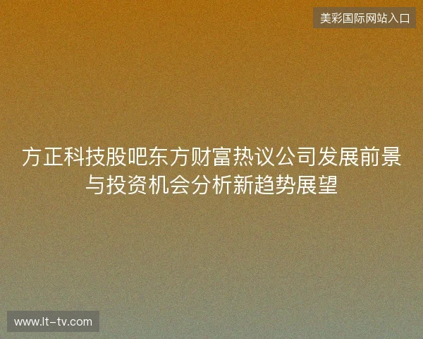 方正科技股吧东方财富热议公司发展前景与投资机会分析新趋势展望
